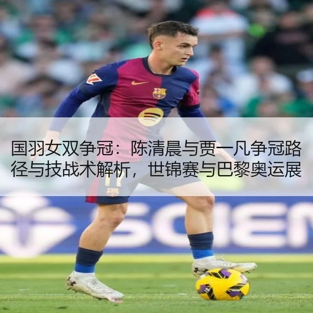 国羽女双争冠:陈清晨与贾一凡争冠路径与技战术解析,世锦赛与巴黎奥运展望